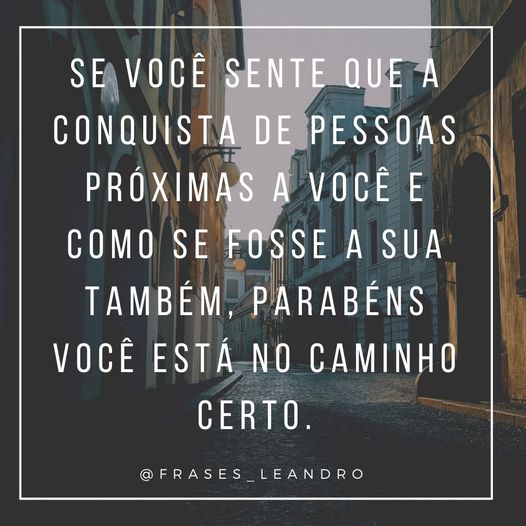 Se você sente que as conquistas de pessoas próximas a você e como se fosse sua também, parabéns você estar no caminho certo. 